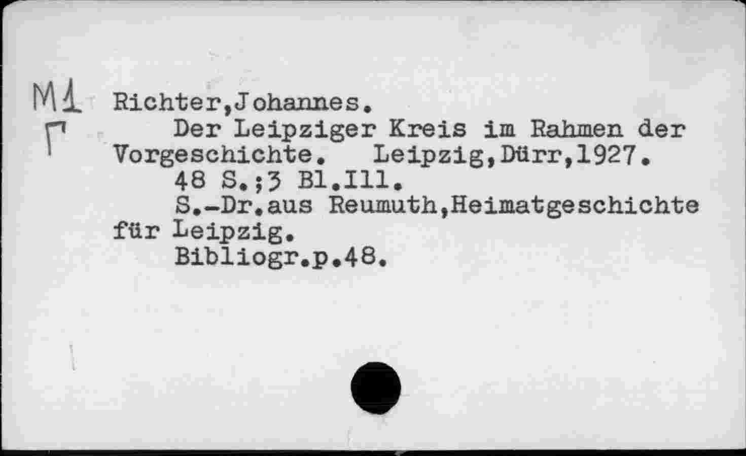 ﻿Richt er, J ohaim.es.
Der Leipziger Kreis im Rahmen der Vorgeschichte. Leipzig,Dürr,1927.
48 S.;5 Bl.111.
S.-Dr.aus Reumuth,Heimatgeschichte für Leipzig.
Bibliogr.p.48.